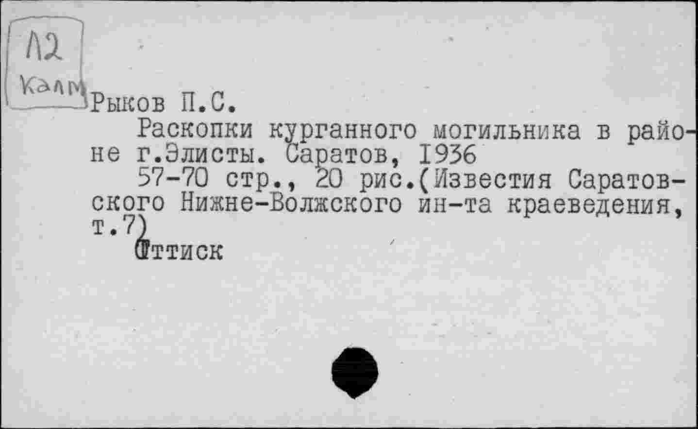 ﻿Рыков П.С
Раскопки курганного могильника в районе г.Элисты. Саратов, 1956
57-70 стр., 20 рис.(Известия Саратовского Нижне-Волжского ин-та краеведения, т.7)
Фттиск